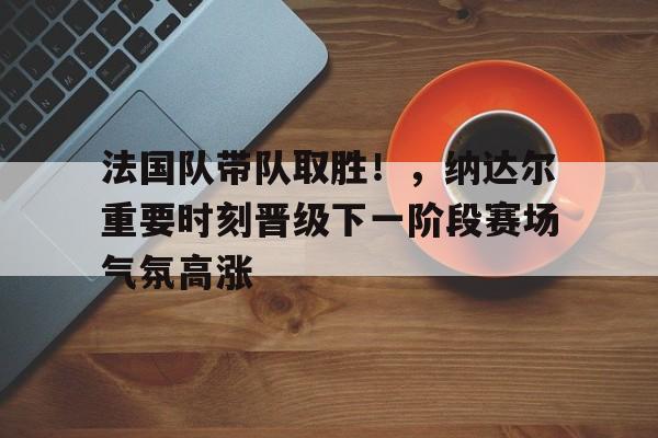 法国队带队取胜！，纳达尔重要时刻晋级下一阶段赛场气氛高涨的简单介绍