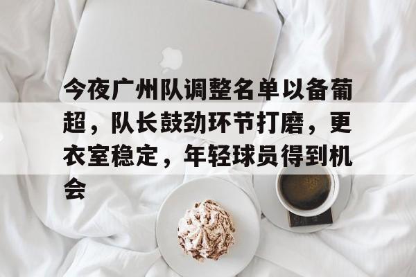 爱游戏电竞入口-今夜广州队调整名单以备葡超，队长鼓劲环节打磨，更衣室稳定，年轻球员得到机会的简单介绍